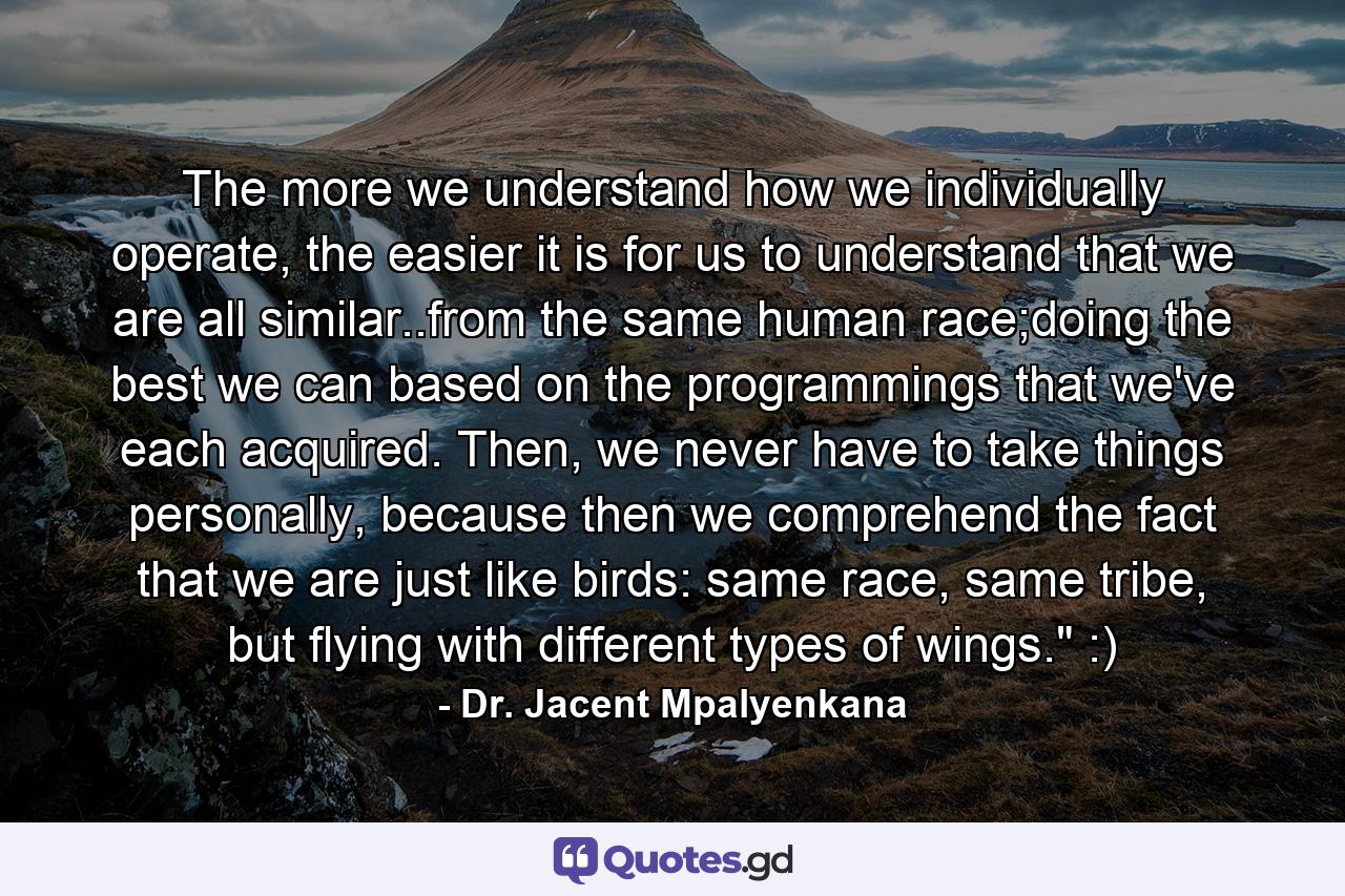 The more we understand how we individually operate, the easier it is for us to understand that we are all similar..from the same human race;doing the best we can based on the programmings that we've each acquired. Then, we never have to take things personally, because then we comprehend the fact that we are just like birds: same race, same tribe, but flying with different types of wings.