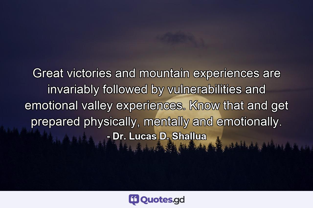 Great victories and mountain experiences are invariably followed by vulnerabilities and emotional valley experiences. Know that and get prepared physically, mentally and emotionally. - Quote by Dr. Lucas D. Shallua