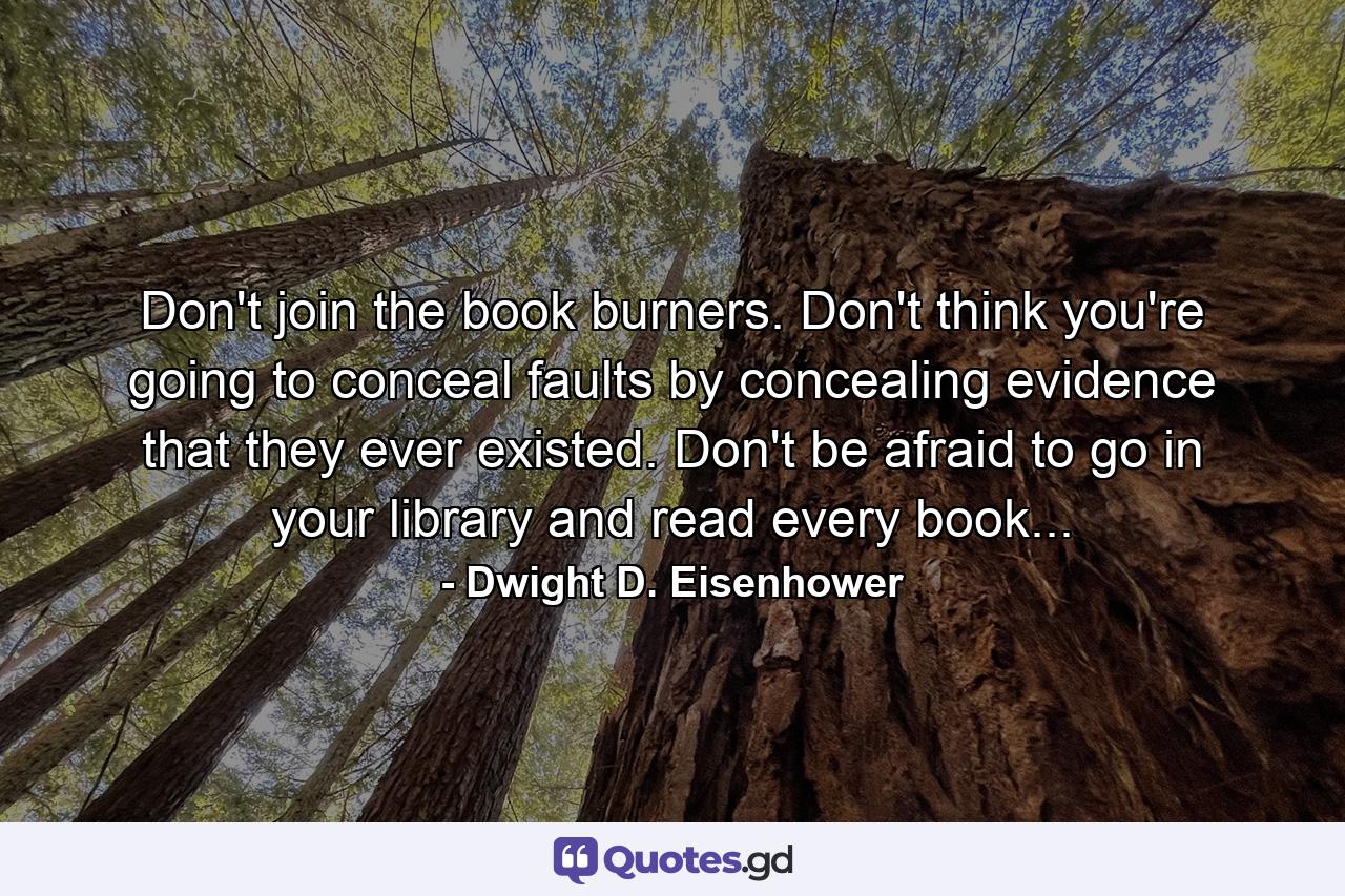 Don't join the book burners. Don't think you're going to conceal faults by concealing evidence that they ever existed. Don't be afraid to go in your library and read every book... - Quote by Dwight D. Eisenhower