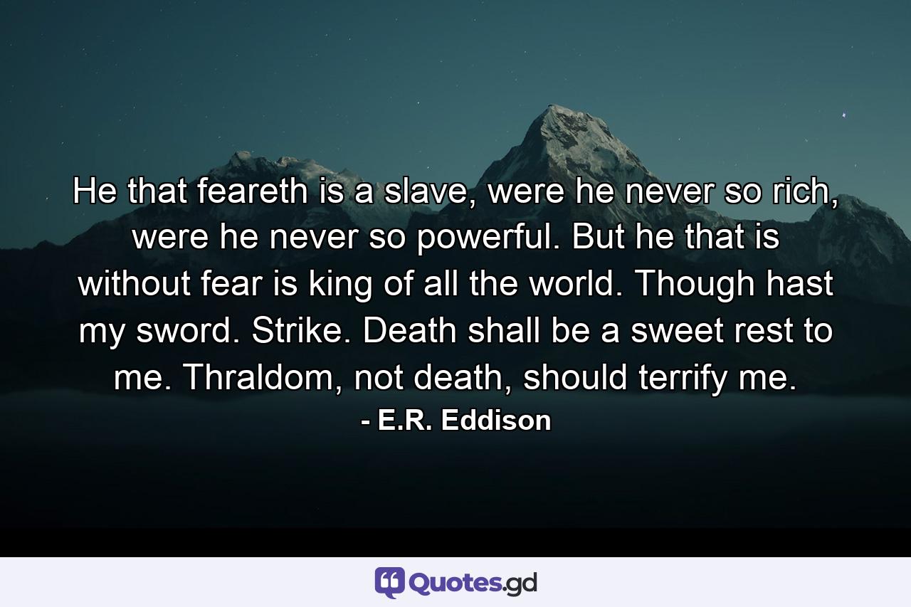 He that feareth is a slave, were he never so rich, were he never so powerful. But he that is without fear is king of all the world. Though hast my sword. Strike. Death shall be a sweet rest to me. Thraldom, not death, should terrify me. - Quote by E.R. Eddison