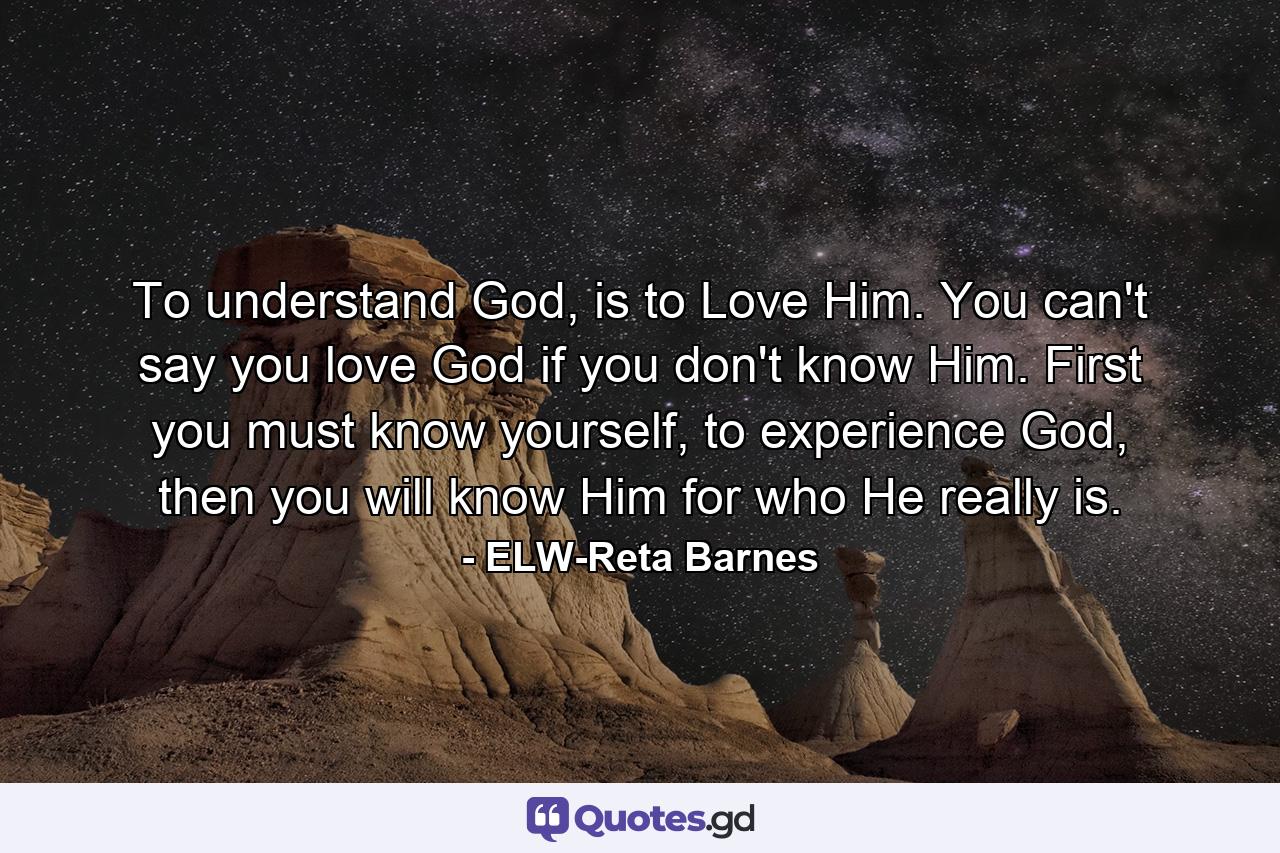 To understand God, is to Love Him. You can't say you love God if you don't know Him. First you must know yourself, to experience God, then you will know Him for who He really is. - Quote by ELW-Reta Barnes