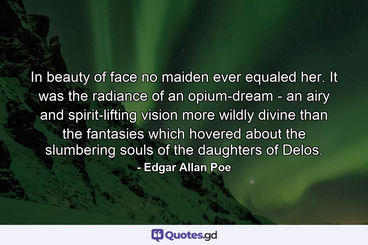 In beauty of face no maiden ever equaled her. It was the radiance of an opium-dream - an airy and spirit-lifting vision more wildly divine than the fantasies which hovered about the slumbering souls of the daughters of Delos. - Quote by Edgar Allan Poe