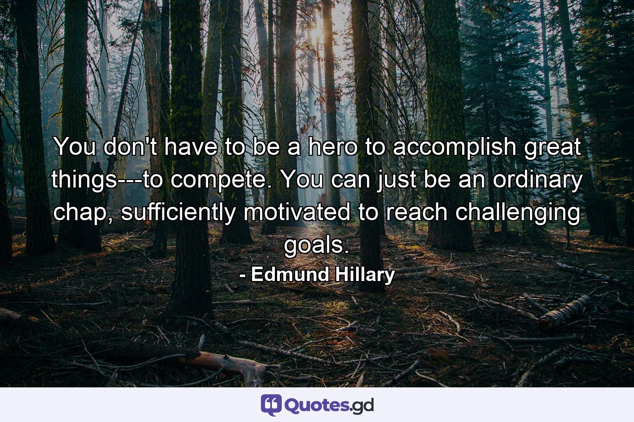 You don't have to be a hero to accomplish great things---to compete. You can just be an ordinary chap, sufficiently motivated to reach challenging goals. - Quote by Edmund Hillary