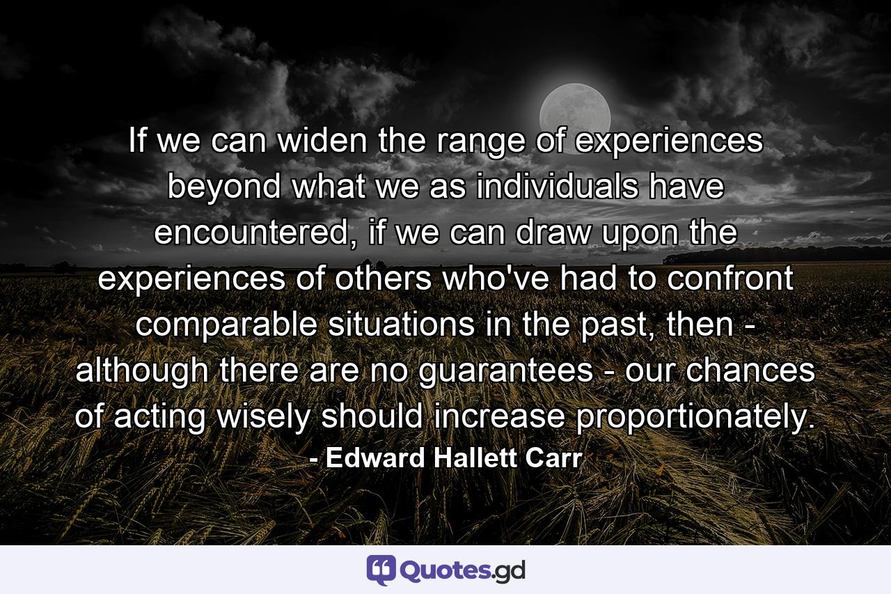 If we can widen the range of experiences beyond what we as individuals have encountered, if we can draw upon the experiences of others who've had to confront comparable situations in the past, then - although there are no guarantees - our chances of acting wisely should increase proportionately. - Quote by Edward Hallett Carr