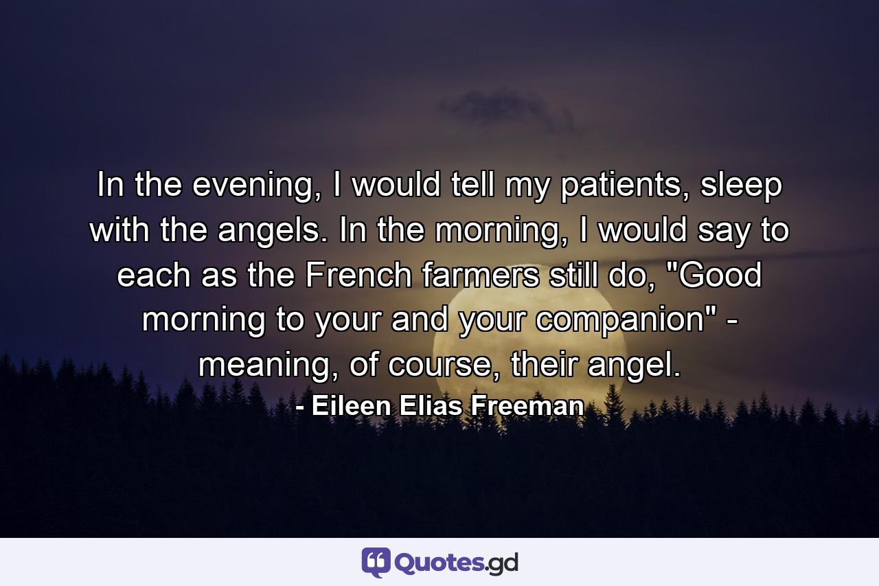 In the evening, I would tell my patients, sleep with the angels. In the morning, I would say to each as the French farmers still do, 