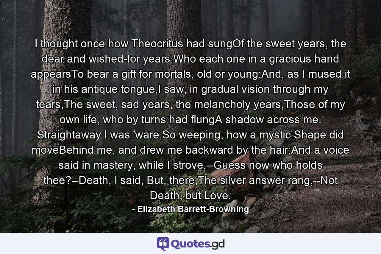 I thought once how Theocritus had sungOf the sweet years, the dear and wished-for years,Who each one in a gracious hand appearsTo bear a gift for mortals, old or young;And, as I mused it in his antique tongue,I saw, in gradual vision through my tears,The sweet, sad years, the melancholy years,Those of my own life, who by turns had flungA shadow across me. Straightaway I was 'ware,So weeping, how a mystic Shape did moveBehind me, and drew me backward by the hair;And a voice said in mastery, while I strove,--Guess now who holds thee?--Death, I said, But, there,The silver answer rang,--Not Death, but Love. - Quote by Elizabeth Barrett-Browning