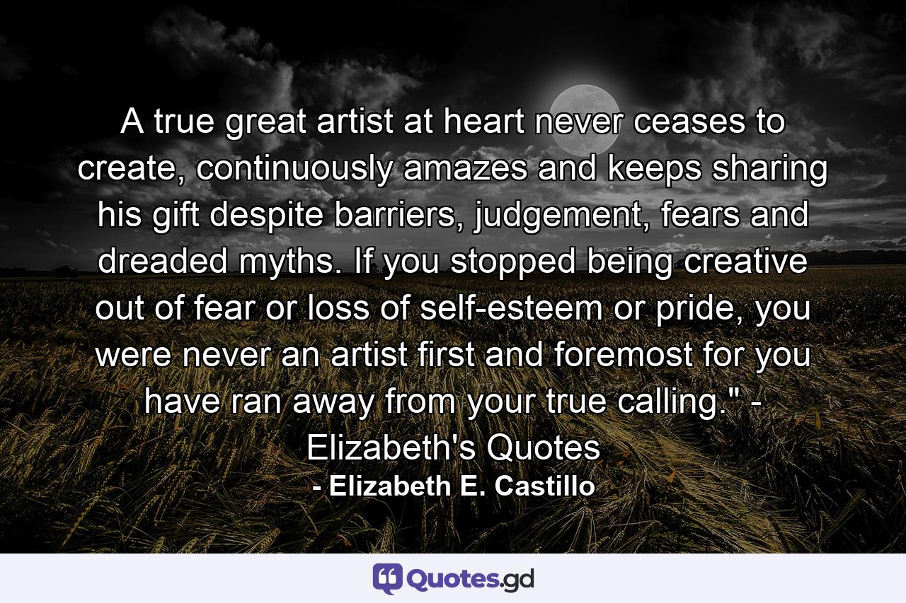 A true great artist at heart never ceases to create, continuously amazes and keeps sharing his gift despite barriers, judgement, fears and dreaded myths. If you stopped being creative out of fear or loss of self-esteem or pride, you were never an artist first and foremost for you have ran away from your true calling.