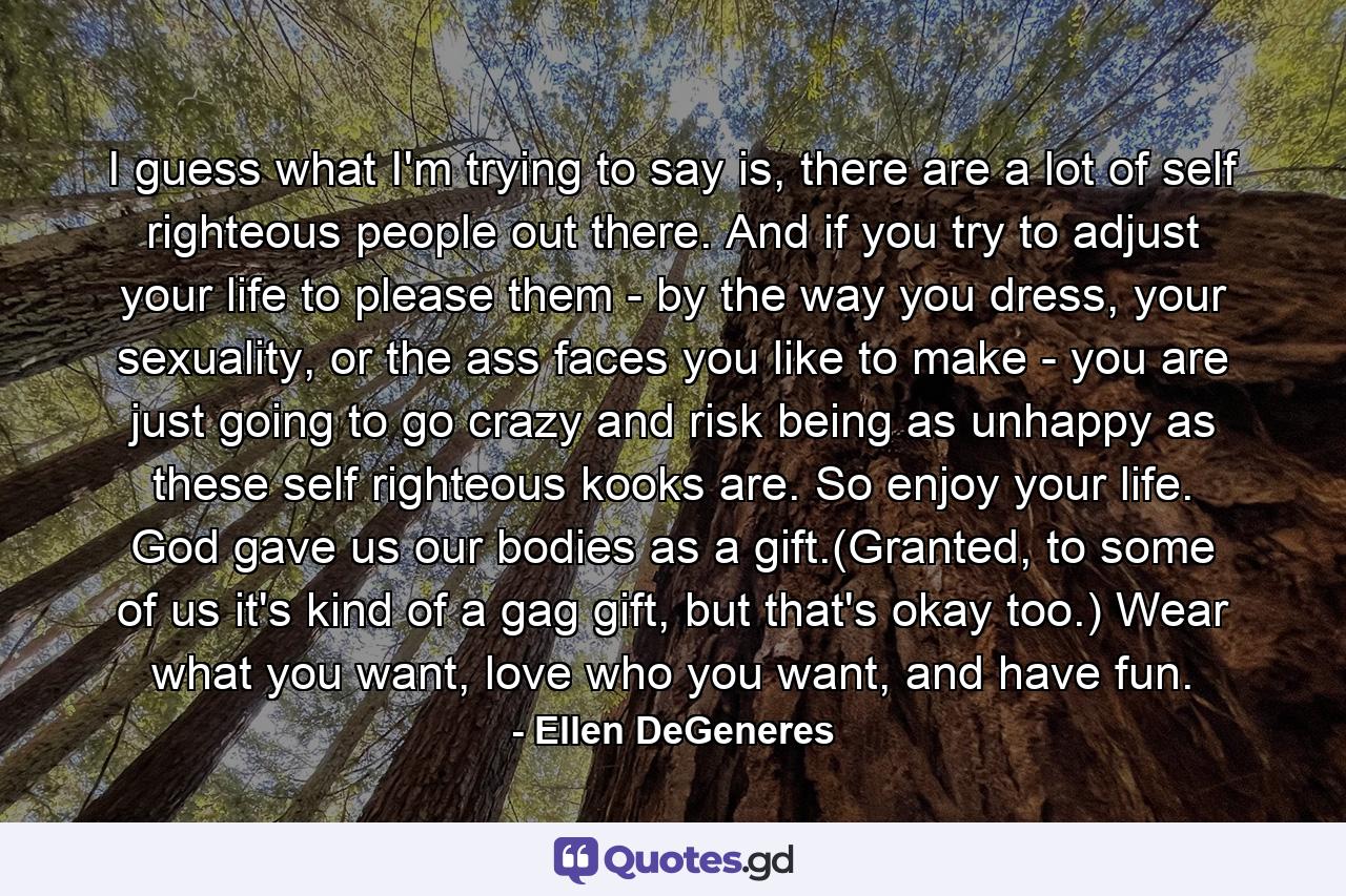 I guess what I'm trying to say is, there are a lot of self righteous people out there. And if you try to adjust your life to please them - by the way you dress, your sexuality, or the ass faces you like to make - you are just going to go crazy and risk being as unhappy as these self righteous kooks are. So enjoy your life. God gave us our bodies as a gift.(Granted, to some of us it's kind of a gag gift, but that's okay too.) Wear what you want, love who you want, and have fun. - Quote by Ellen DeGeneres