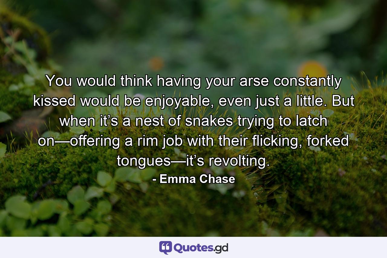 You would think having your arse constantly kissed would be enjoyable, even just a little. But when it’s a nest of snakes trying to latch on—offering a rim job with their flicking, forked tongues—it’s revolting. - Quote by Emma Chase