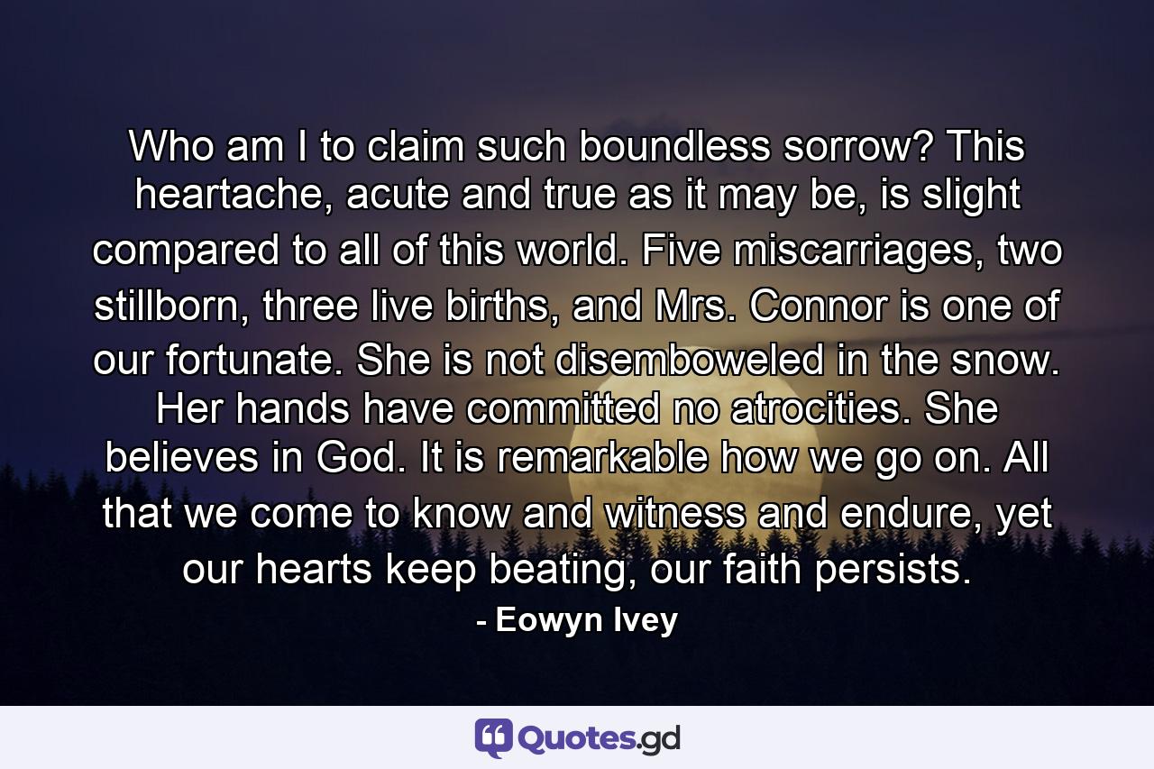 Who am I to claim such boundless sorrow? This heartache, acute and true as it may be, is slight compared to all of this world. Five miscarriages, two stillborn, three live births, and Mrs. Connor is one of our fortunate. She is not disemboweled in the snow. Her hands have committed no atrocities. She believes in God. It is remarkable how we go on. All that we come to know and witness and endure, yet our hearts keep beating, our faith persists. - Quote by Eowyn Ivey