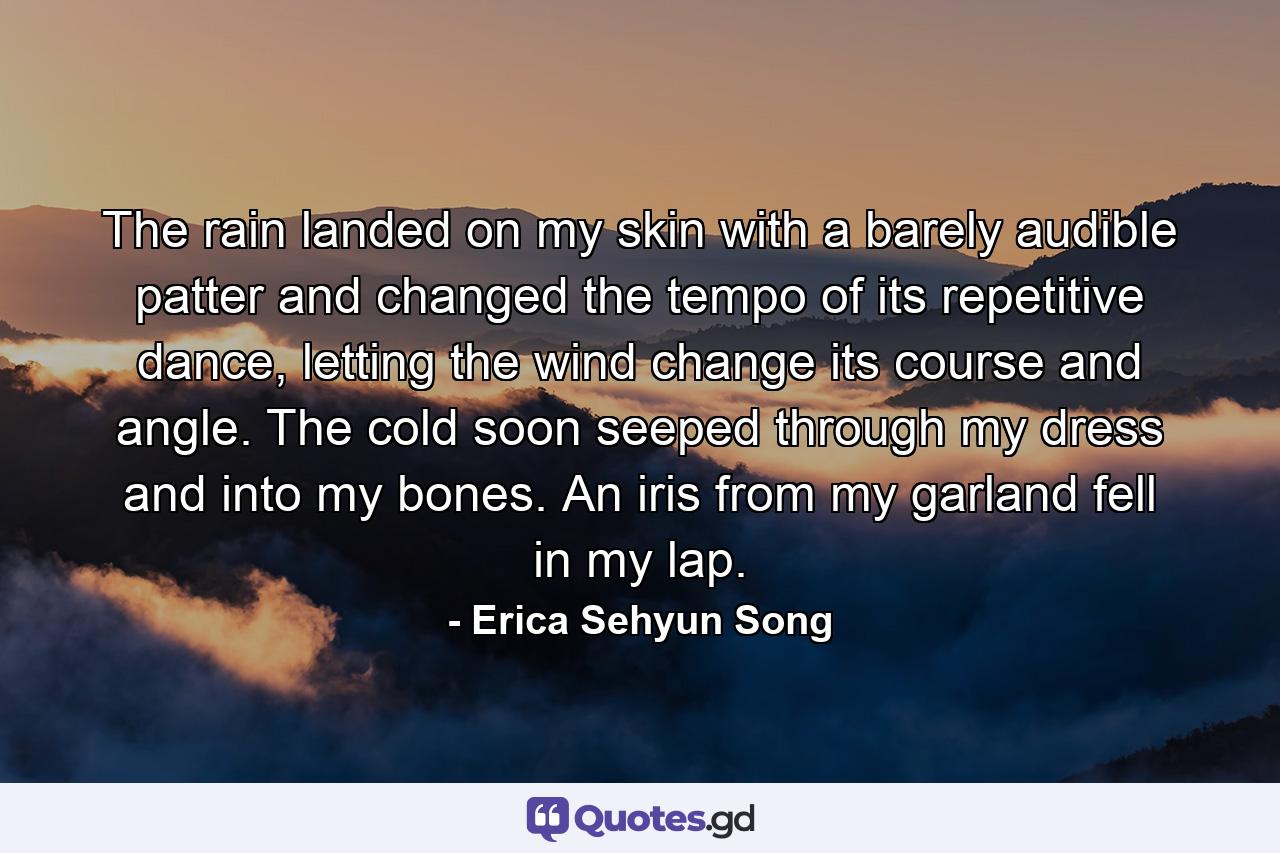 The rain landed on my skin with a barely audible patter and changed the tempo of its repetitive dance, letting the wind change its course and angle. The cold soon seeped through my dress and into my bones. An iris from my garland fell in my lap. - Quote by Erica Sehyun Song