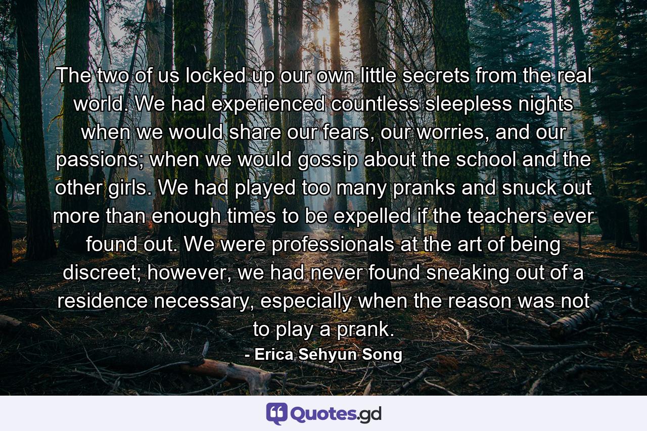 The two of us locked up our own little secrets from the real world. We had experienced countless sleepless nights when we would share our fears, our worries, and our passions; when we would gossip about the school and the other girls. We had played too many pranks and snuck out more than enough times to be expelled if the teachers ever found out. We were professionals at the art of being discreet; however, we had never found sneaking out of a residence necessary, especially when the reason was not to play a prank. - Quote by Erica Sehyun Song