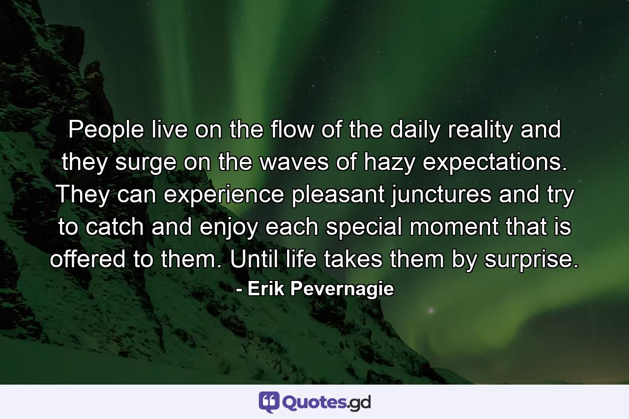 People live on the flow of the daily reality and they surge on the waves of hazy expectations. They can experience pleasant junctures and try to catch and enjoy each special moment that is offered to them. Until life takes them by surprise. - Quote by Erik Pevernagie