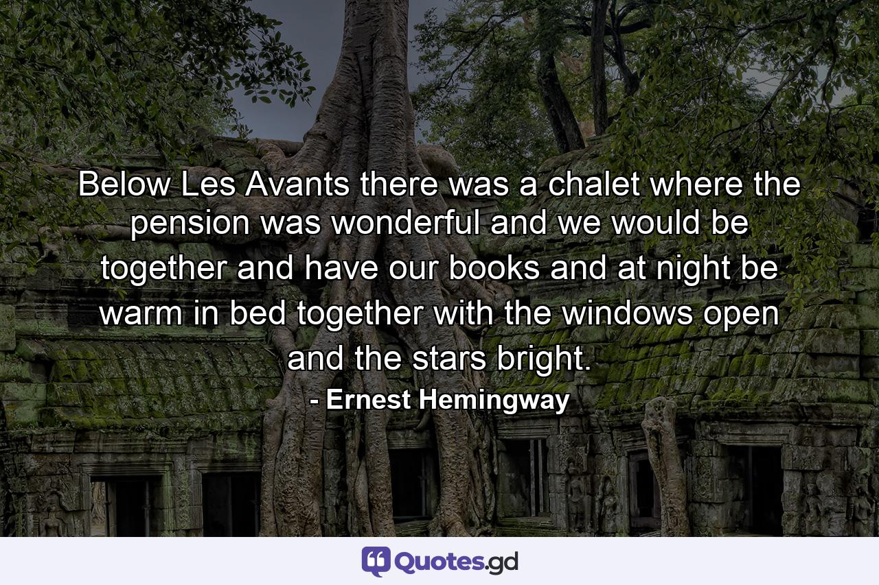 Below Les Avants there was a chalet where the pension was wonderful and we would be together and have our books and at night be warm in bed together with the windows open and the stars bright. - Quote by Ernest Hemingway