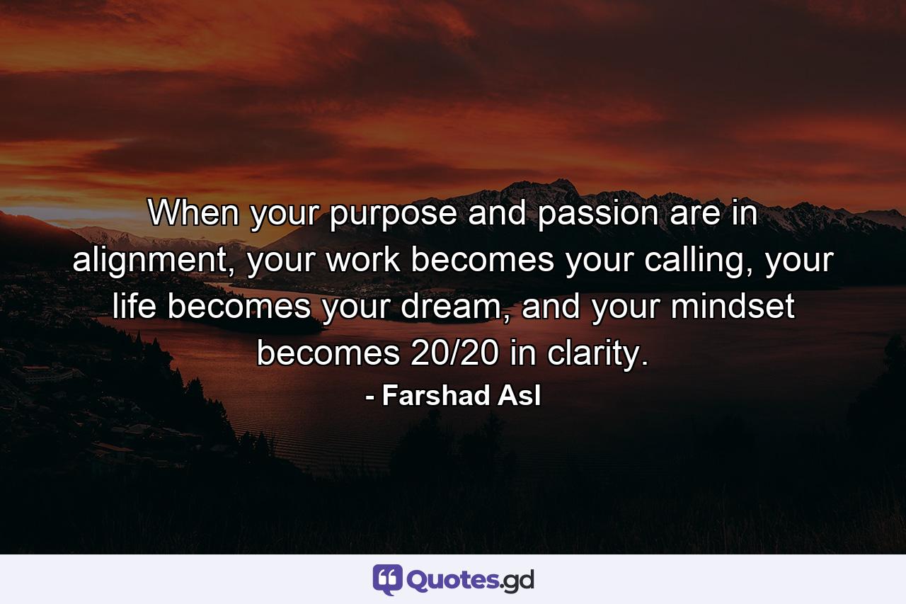 When your purpose and passion are in alignment, your work becomes your calling, your life becomes your dream, and your mindset becomes 20/20 in clarity. - Quote by Farshad Asl