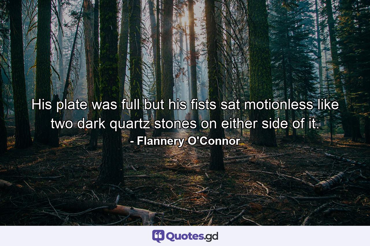 His plate was full but his fists sat motionless like two dark quartz stones on either side of it. - Quote by Flannery O'Connor