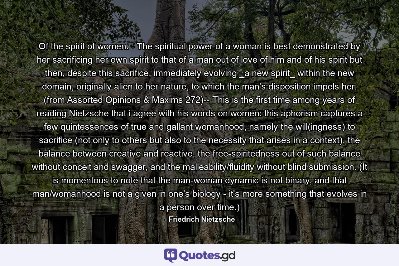 Of the spirit of women. - The spiritual power of a woman is best demonstrated by her sacrificing her own spirit to that of a man out of love of him and of his spirit but then, despite this sacrifice, immediately evolving _a new spirit_ within the new domain, originally alien to her nature, to which the man's disposition impels her. (from Assorted Opinions & Maxims 272)-- This is the first time among years of reading Nietzsche that i agree with his words on women: this aphorism captures a few quintessences of true and gallant womanhood, namely the will(ingness) to sacrifice (not only to others but also to the necessity that arises in a context), the balance between creative and reactive, the free-spiritedness out of such balance without conceit and swagger, and the malleability/fluidity without blind submission. (It is momentous to note that the man-woman dynamic is not binary, and that man/womanhood is not a given in one's biology - it's more something that evolves in a person over time.) - Quote by Friedrich Nietzsche