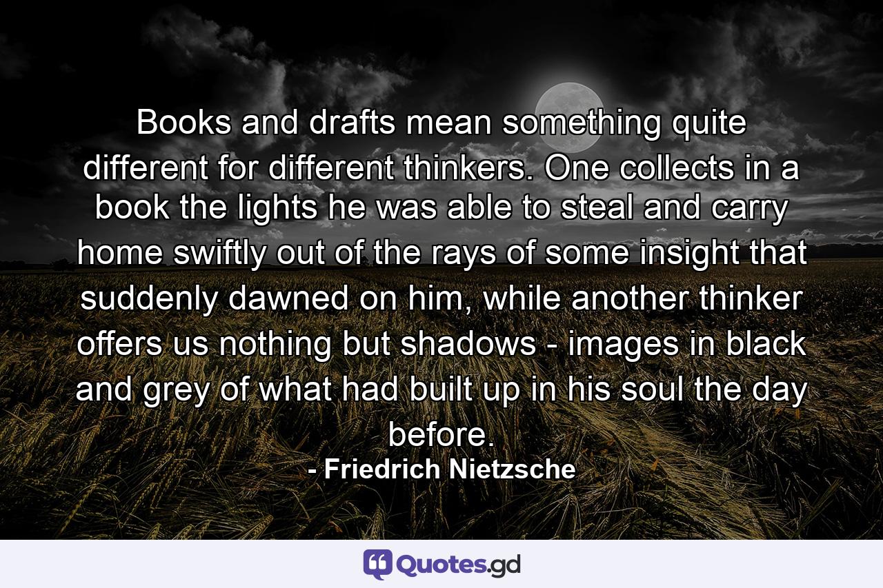 Books and drafts mean something quite different for different thinkers. One collects in a book the lights he was able to steal and carry home swiftly out of the rays of some insight that suddenly dawned on him, while another thinker offers us nothing but shadows - images in black and grey of what had built up in his soul the day before. - Quote by Friedrich Nietzsche