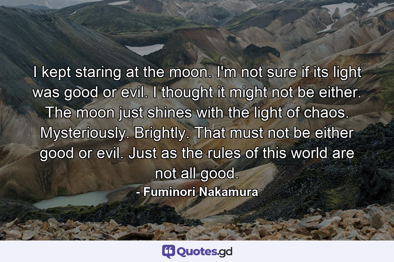 I kept staring at the moon. I'm not sure if its light was good or evil. I thought it might not be either. The moon just shines with the light of chaos. Mysteriously. Brightly. That must not be either good or evil. Just as the rules of this world are not all good. - Quote by Fuminori Nakamura