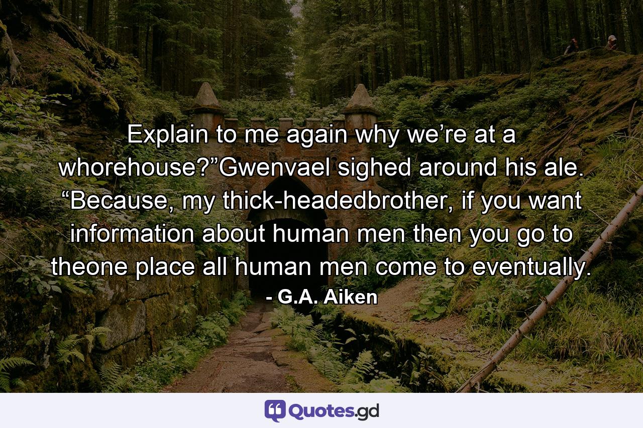 Explain to me again why we’re at a whorehouse?”Gwenvael sighed around his ale. “Because, my thick-headedbrother, if you want information about human men then you go to theone place all human men come to eventually. - Quote by G.A. Aiken