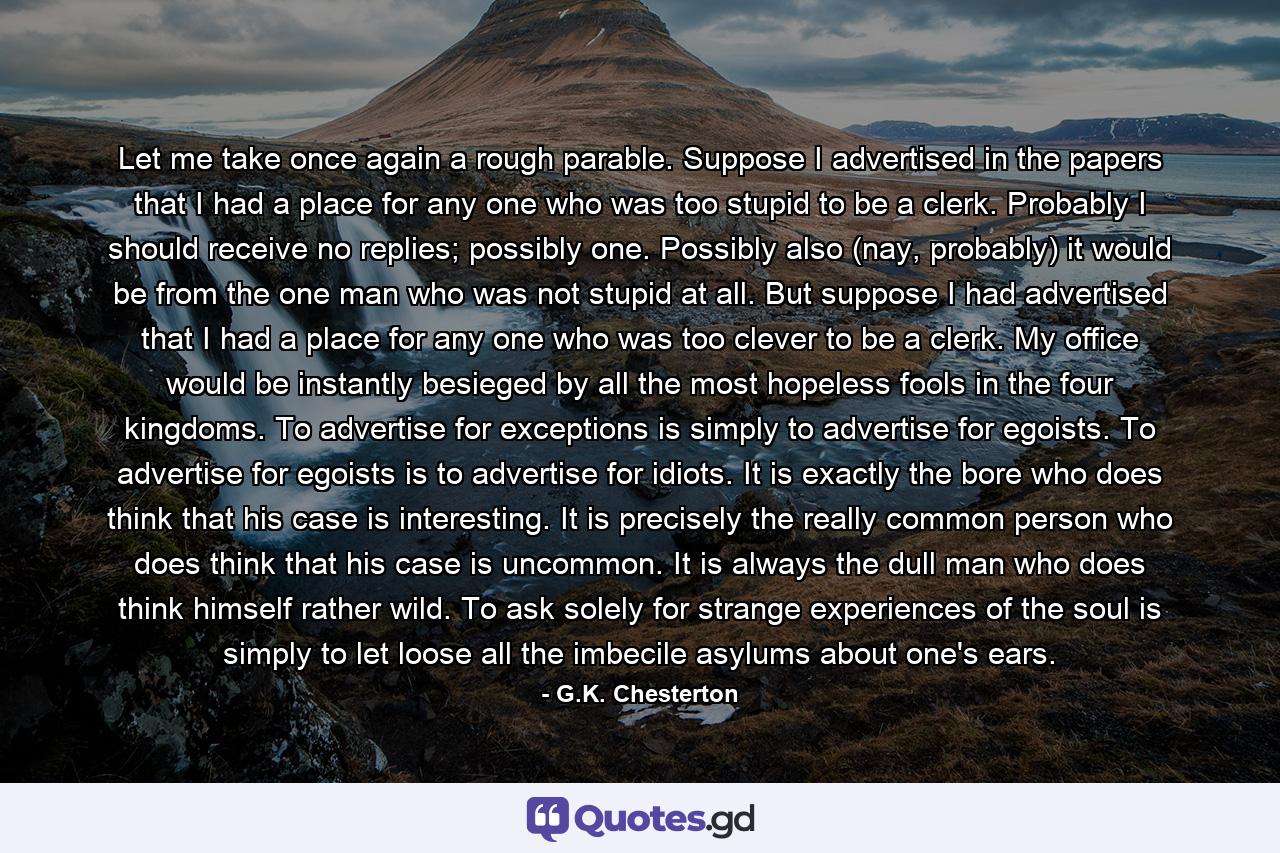 Let me take once again a rough parable. Suppose I advertised in the papers that I had a place for any one who was too stupid to be a clerk. Probably I should receive no replies; possibly one. Possibly also (nay, probably) it would be from the one man who was not stupid at all. But suppose I had advertised that I had a place for any one who was too clever to be a clerk. My office would be instantly besieged by all the most hopeless fools in the four kingdoms. To advertise for exceptions is simply to advertise for egoists. To advertise for egoists is to advertise for idiots. It is exactly the bore who does think that his case is interesting. It is precisely the really common person who does think that his case is uncommon. It is always the dull man who does think himself rather wild. To ask solely for strange experiences of the soul is simply to let loose all the imbecile asylums about one's ears. - Quote by G.K. Chesterton
