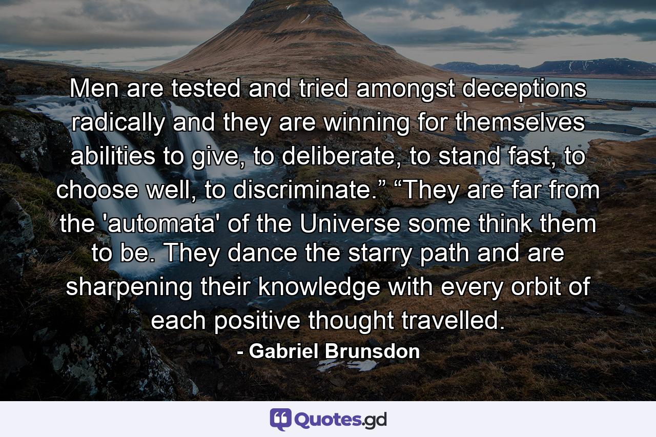 Men are tested and tried amongst deceptions radically and they are winning for themselves abilities to give, to deliberate, to stand fast, to choose well, to discriminate.” “They are far from the 'automata' of the Universe some think them to be. They dance the starry path and are sharpening their knowledge with every orbit of each positive thought travelled. - Quote by Gabriel Brunsdon