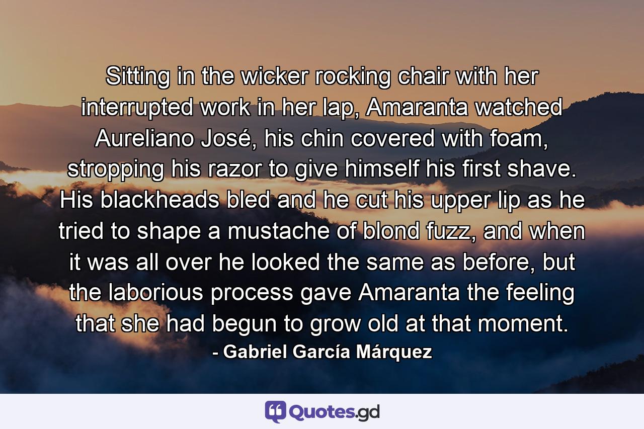 Sitting in the wicker rocking chair with her interrupted work in her lap, Amaranta watched Aureliano José, his chin covered with foam, stropping his razor to give himself his first shave. His blackheads bled and he cut his upper lip as he tried to shape a mustache of blond fuzz, and when it was all over he looked the same as before, but the laborious process gave Amaranta the feeling that she had begun to grow old at that moment. - Quote by Gabriel García Márquez