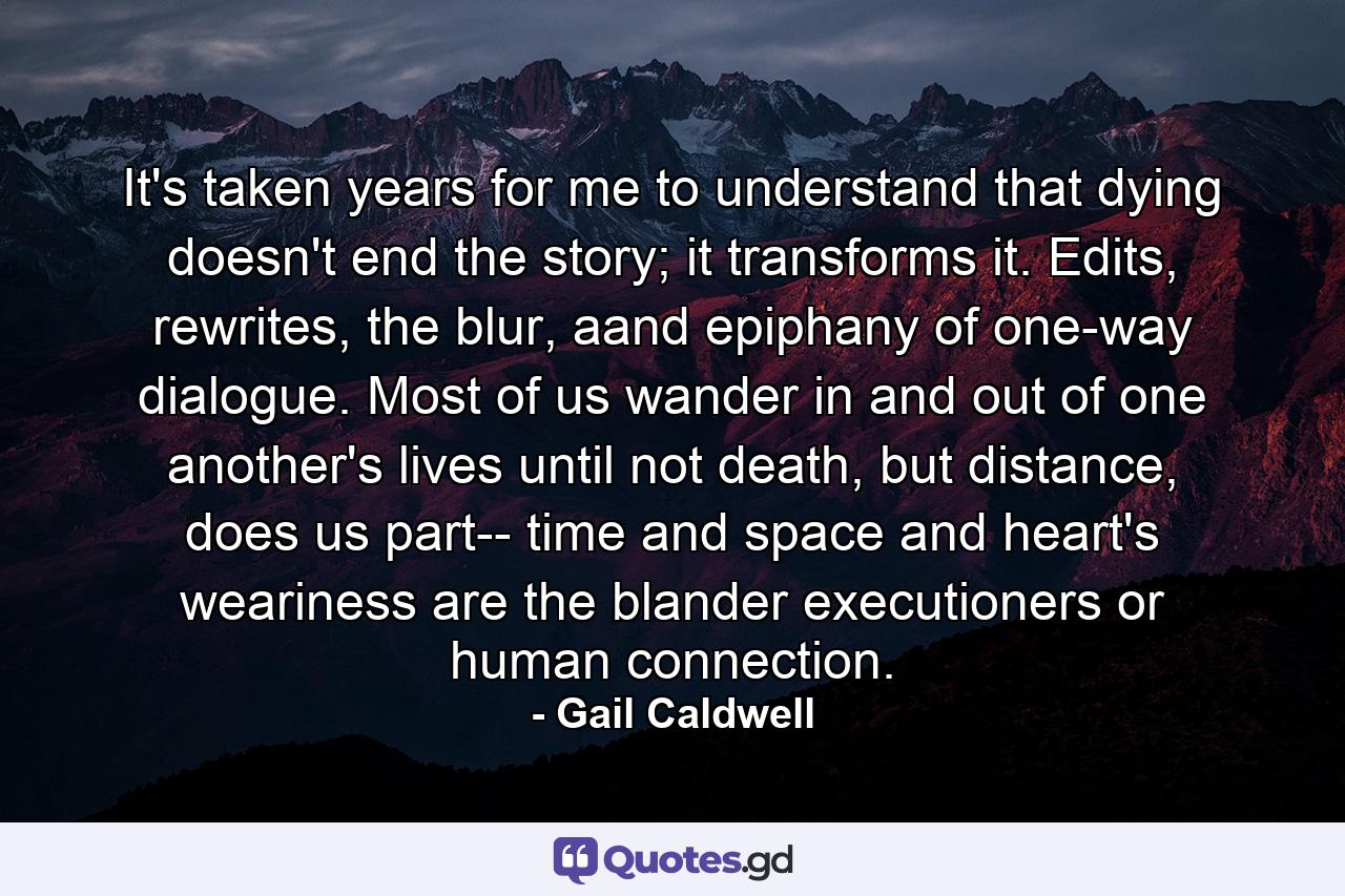 It's taken years for me to understand that dying doesn't end the story; it transforms it. Edits, rewrites, the blur, aand epiphany of one-way dialogue. Most of us wander in and out of one another's lives until not death, but distance, does us part-- time and space and heart's weariness are the blander executioners or human connection. - Quote by Gail Caldwell