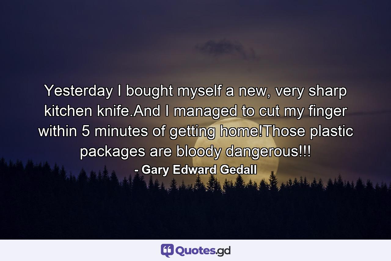 Yesterday I bought myself a new, very sharp kitchen knife.And I managed to cut my finger within 5 minutes of getting home!Those plastic packages are bloody dangerous!!! - Quote by Gary Edward Gedall