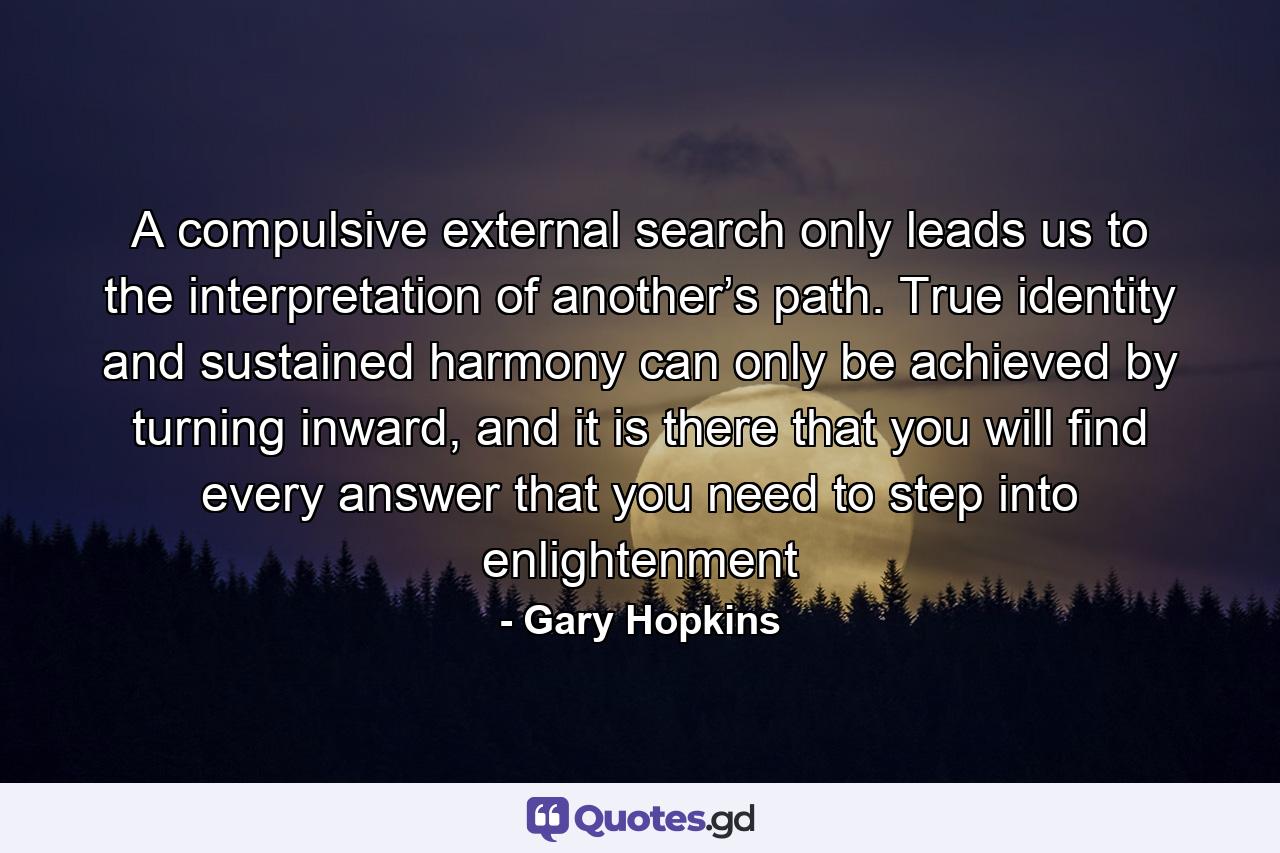 A compulsive external search only leads us to the interpretation of another’s path. True identity and sustained harmony can only be achieved by turning inward, and it is there that you will find every answer that you need to step into enlightenment - Quote by Gary Hopkins