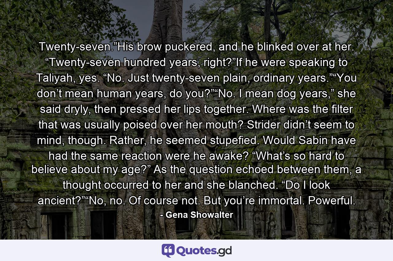 Twenty-seven.”His brow puckered, and he blinked over at her. “Twenty-seven hundred years, right?”If he were speaking to Taliyah, yes. “No. Just twenty-seven plain, ordinary years.”“You don’t mean human years, do you?”“No. I mean dog years,” she said dryly, then pressed her lips together. Where was the filter that was usually poised over her mouth? Strider didn’t seem to mind, though. Rather, he seemed stupefied. Would Sabin have had the same reaction were he awake? “What’s so hard to believe about my age?” As the question echoed between them, a thought occurred to her and she blanched. “Do I look ancient?”“No, no. Of course not. But you’re immortal. Powerful. - Quote by Gena Showalter