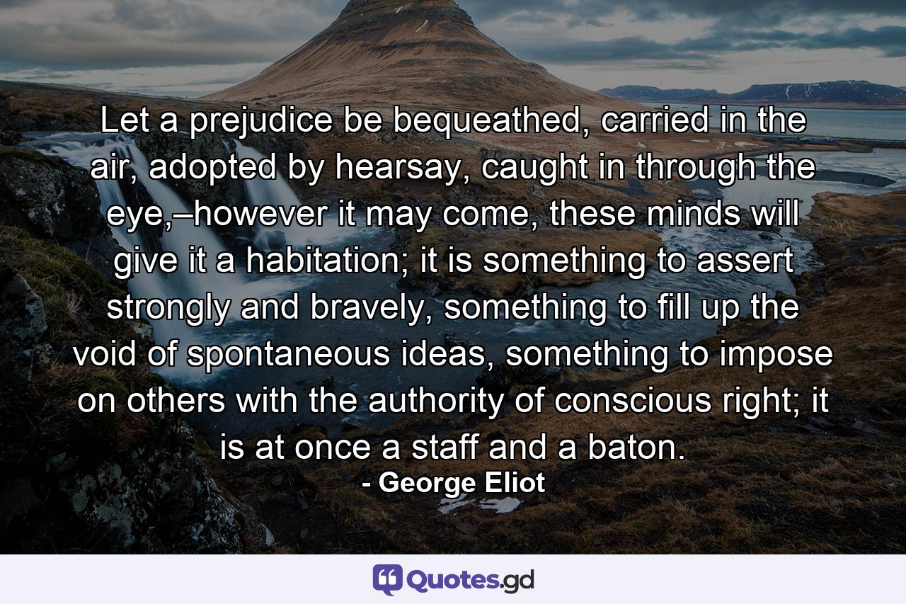 Let a prejudice be bequeathed, carried in the air, adopted by hearsay, caught in through the eye,–however it may come, these minds will give it a habitation; it is something to assert strongly and bravely, something to fill up the void of spontaneous ideas, something to impose on others with the authority of conscious right; it is at once a staff and a baton. - Quote by George Eliot