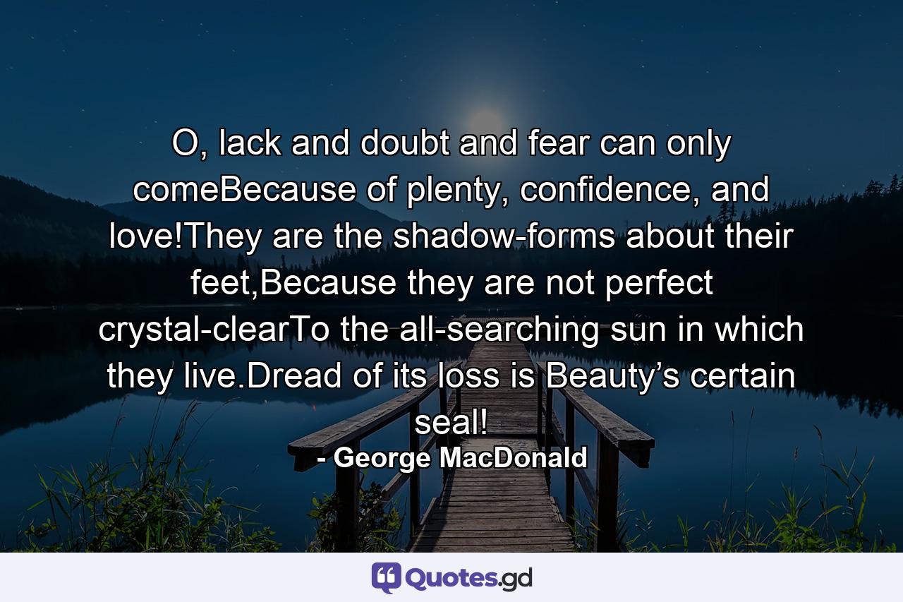 O, lack and doubt and fear can only comeBecause of plenty, confidence, and love!They are the shadow-forms about their feet,Because they are not perfect crystal-clearTo the all-searching sun in which they live.Dread of its loss is Beauty’s certain seal! - Quote by George MacDonald