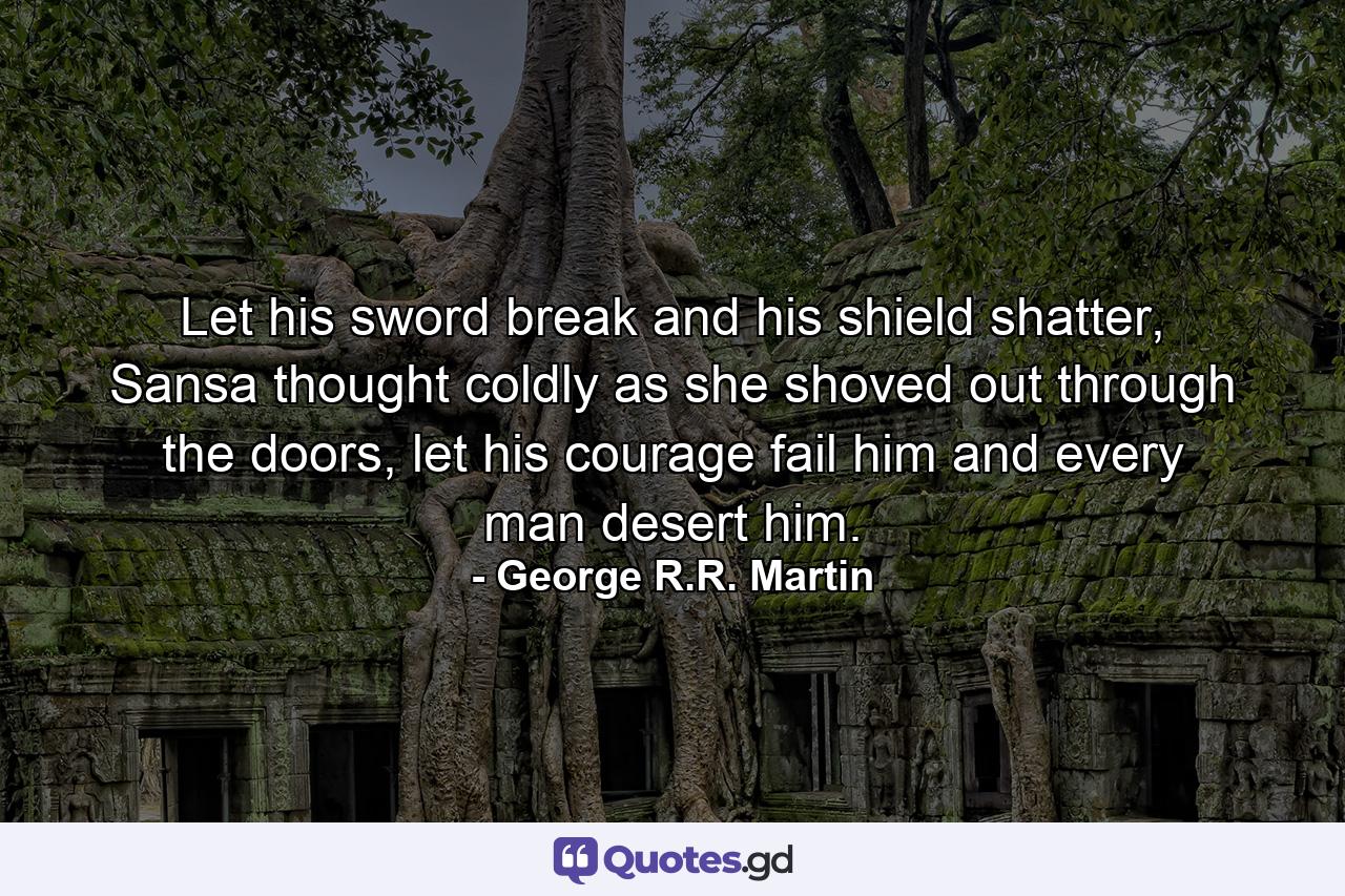 Let his sword break and his shield shatter, Sansa thought coldly as she shoved out through the doors, let his courage fail him and every man desert him. - Quote by George R.R. Martin