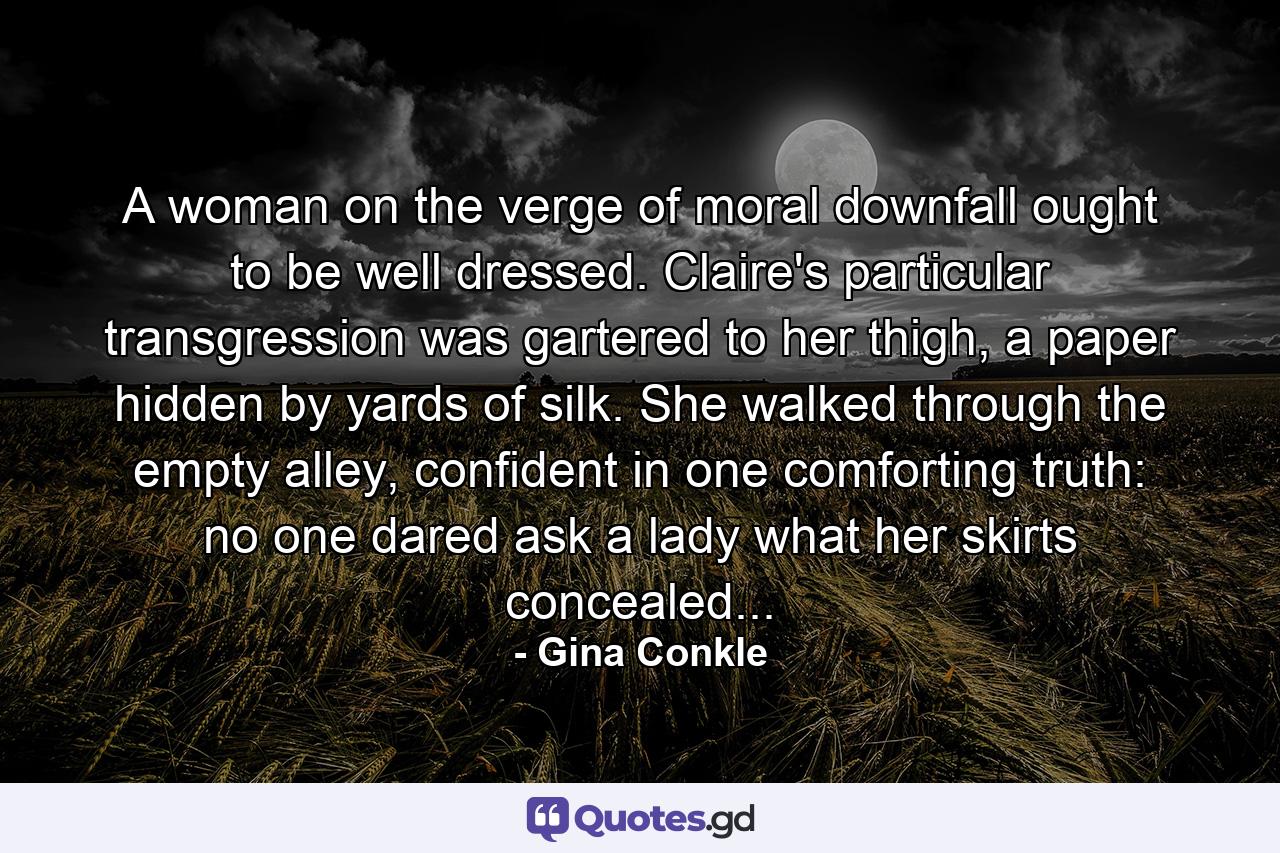 A woman on the verge of moral downfall ought to be well dressed. Claire's particular transgression was gartered to her thigh, a paper hidden by yards of silk. She walked through the empty alley, confident in one comforting truth: no one dared ask a lady what her skirts concealed... - Quote by Gina Conkle