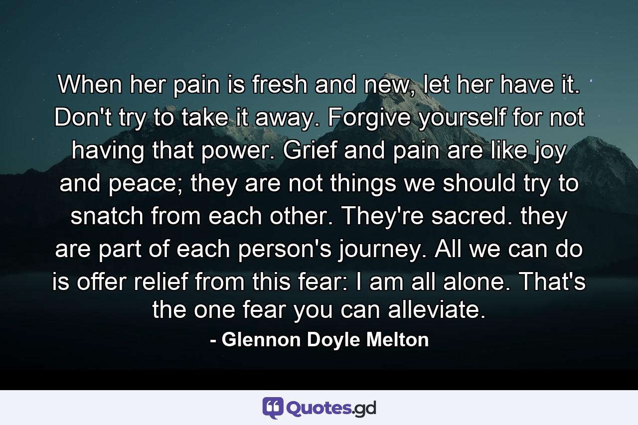 When her pain is fresh and new, let her have it. Don't try to take it away. Forgive yourself for not having that power. Grief and pain are like joy and peace; they are not things we should try to snatch from each other. They're sacred. they are part of each person's journey. All we can do is offer relief from this fear: I am all alone. That's the one fear you can alleviate. - Quote by Glennon Doyle Melton