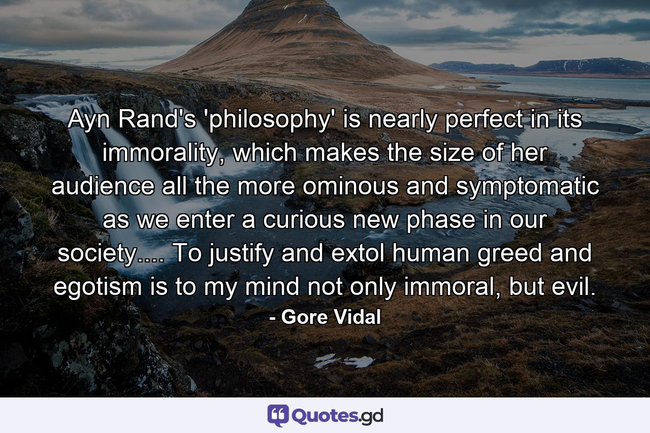 Ayn Rand's 'philosophy' is nearly perfect in its immorality, which makes the size of her audience all the more ominous and symptomatic as we enter a curious new phase in our society.... To justify and extol human greed and egotism is to my mind not only immoral, but evil. - Quote by Gore Vidal