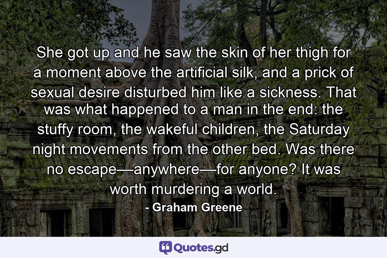 She got up and he saw the skin of her thigh for a moment above the artificial silk, and a prick of sexual desire disturbed him like a sickness. That was what happened to a man in the end: the stuffy room, the wakeful children, the Saturday night movements from the other bed. Was there no escape––anywhere––for anyone? It was worth murdering a world. - Quote by Graham Greene