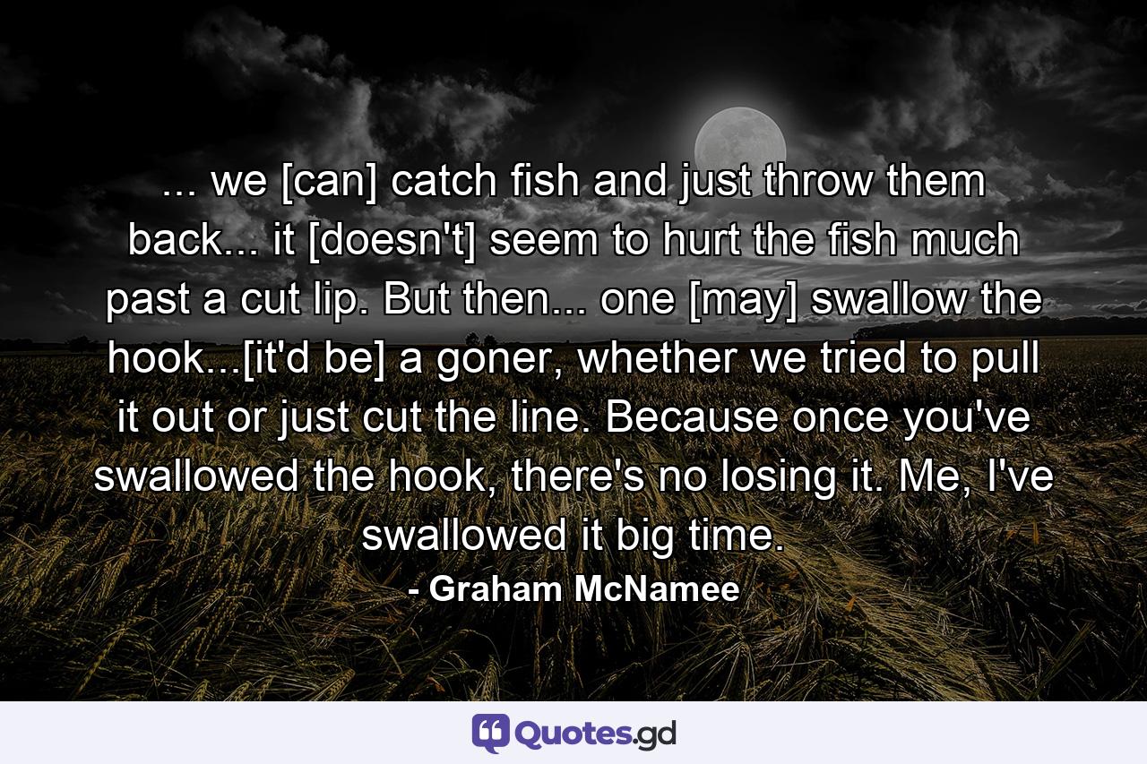 ... we [can] catch fish and just throw them back... it [doesn't] seem to hurt the fish much past a cut lip. But then... one [may] swallow the hook...[it'd be] a goner, whether we tried to pull it out or just cut the line. Because once you've swallowed the hook, there's no losing it. Me, I've swallowed it big time. - Quote by Graham McNamee