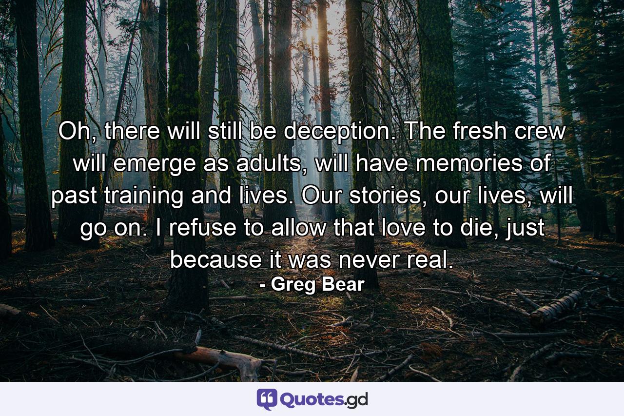 Oh, there will still be deception. The fresh crew will emerge as adults, will have memories of past training and lives. Our stories, our lives, will go on. I refuse to allow that love to die, just because it was never real. - Quote by Greg Bear