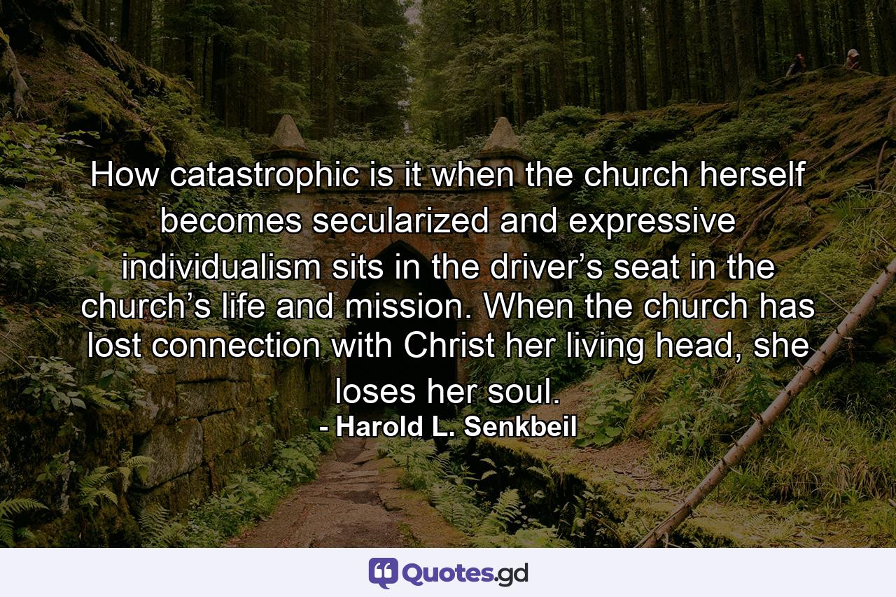 How catastrophic is it when the church herself becomes secularized and expressive individualism sits in the driver’s seat in the church’s life and mission. When the church has lost connection with Christ her living head, she loses her soul. - Quote by Harold L. Senkbeil