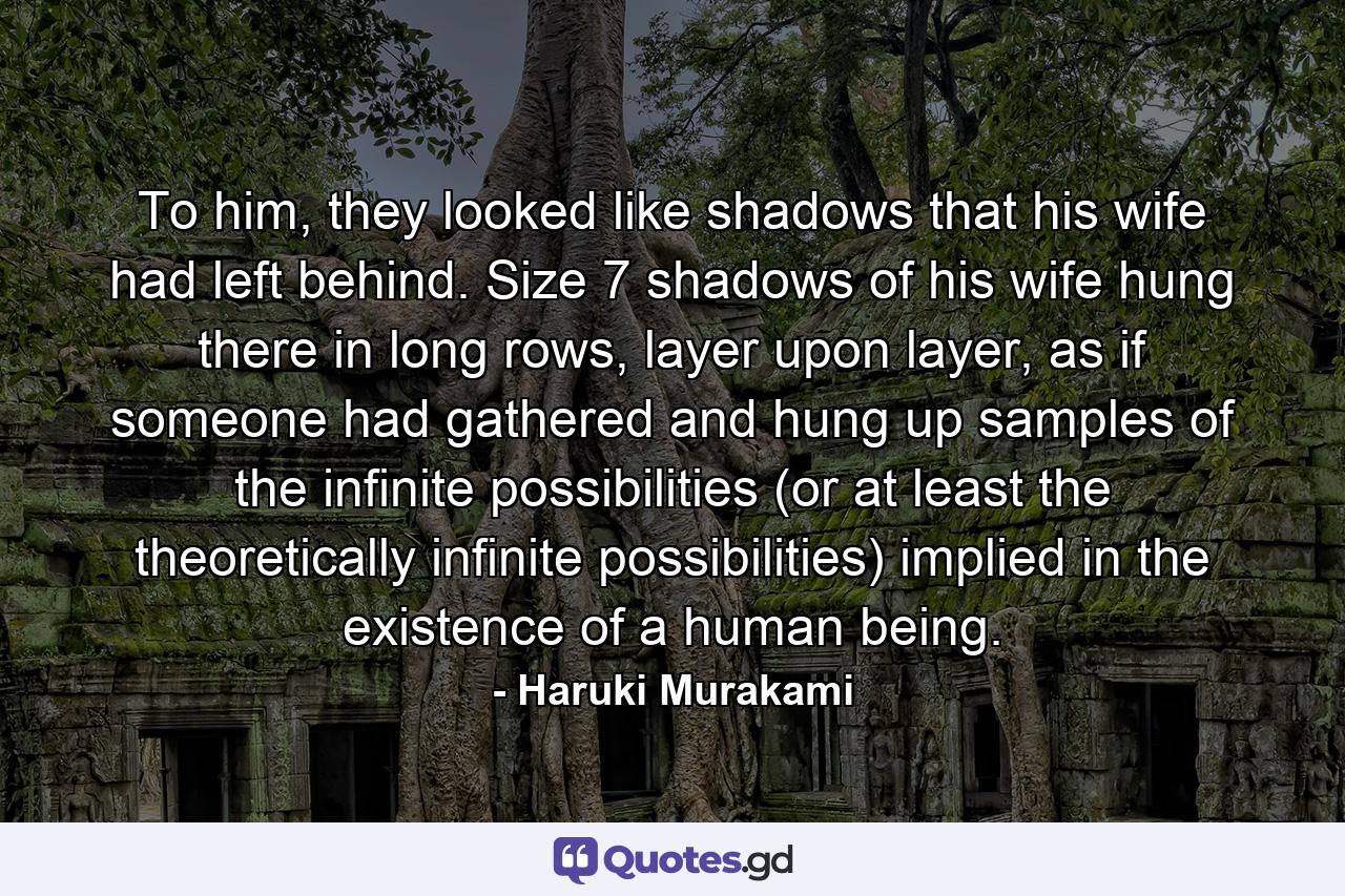 To him, they looked like shadows that his wife had left behind. Size 7 shadows of his wife hung there in long rows, layer upon layer, as if someone had gathered and hung up samples of the infinite possibilities (or at least the theoretically infinite possibilities) implied in the existence of a human being. - Quote by Haruki Murakami