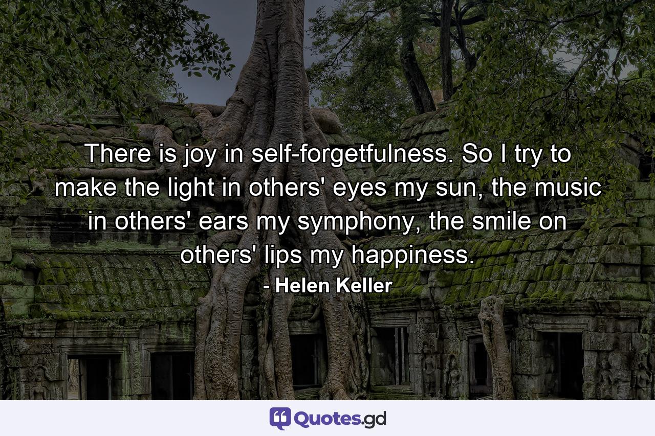 There is joy in self-forgetfulness. So I try to make the light in others' eyes my sun, the music in others' ears my symphony, the smile on others' lips my happiness. - Quote by Helen Keller