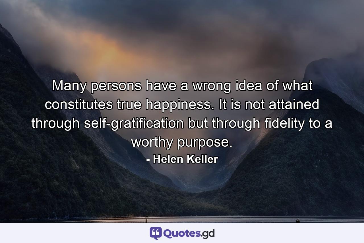 Many persons have a wrong idea of what constitutes true happiness. It is not attained through self-gratification  but through fidelity to a worthy purpose. - Quote by Helen Keller