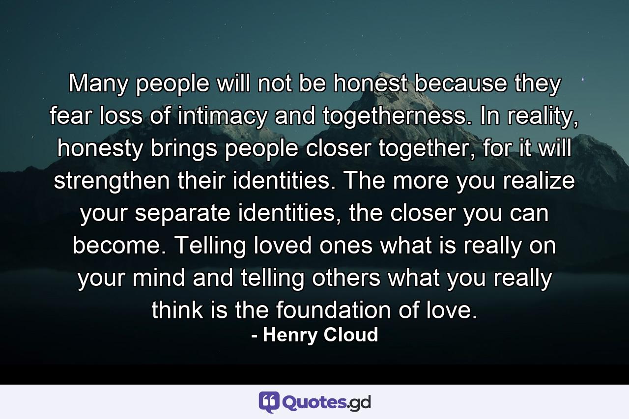 Many people will not be honest because they fear loss of intimacy and togetherness. In reality, honesty brings people closer together, for it will strengthen their identities. The more you realize your separate identities, the closer you can become. Telling loved ones what is really on your mind and telling others what you really think is the foundation of love. - Quote by Henry Cloud