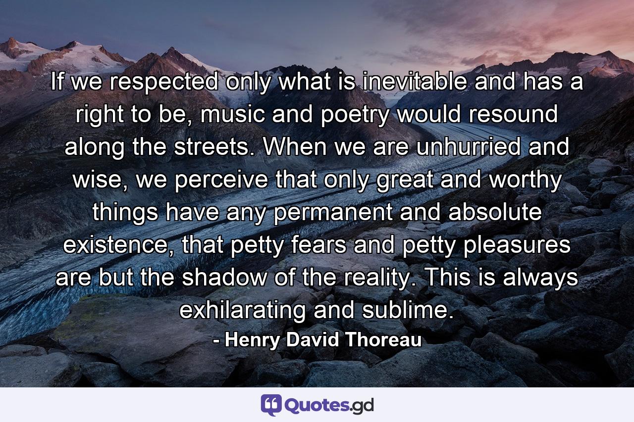 If we respected only what is inevitable and has a right to be, music and poetry would resound along the streets. When we are unhurried and wise, we perceive that only great and worthy things have any permanent and absolute existence, that petty fears and petty pleasures are but the shadow of the reality. This is always exhilarating and sublime. - Quote by Henry David Thoreau