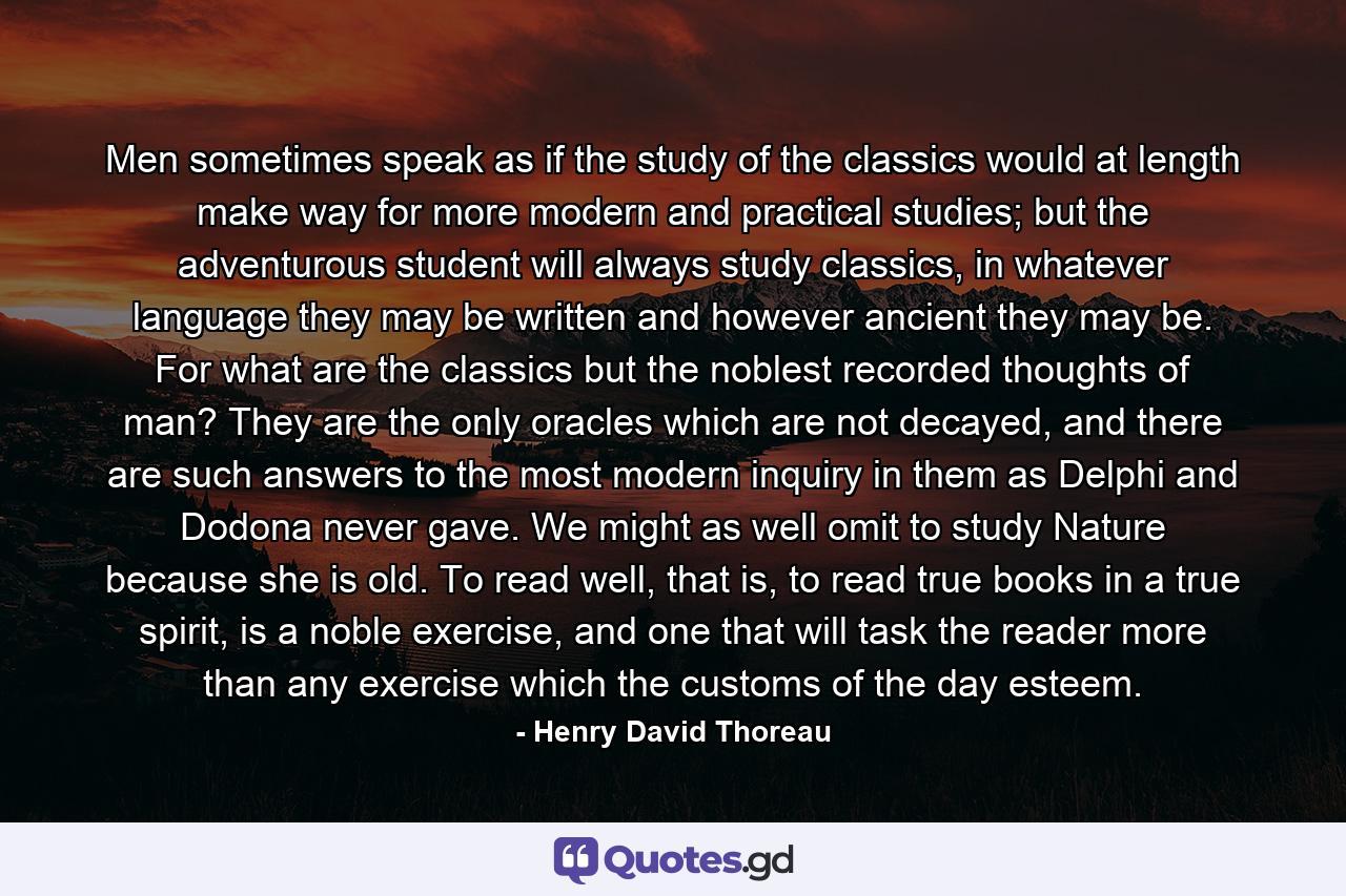 Men sometimes speak as if the study of the classics would at length make way for more modern and practical studies; but the adventurous student will always study classics, in whatever language they may be written and however ancient they may be. For what are the classics but the noblest recorded thoughts of man? They are the only oracles which are not decayed, and there are such answers to the most modern inquiry in them as Delphi and Dodona never gave. We might as well omit to study Nature because she is old. To read well, that is, to read true books in a true spirit, is a noble exercise, and one that will task the reader more than any exercise which the customs of the day esteem. - Quote by Henry David Thoreau