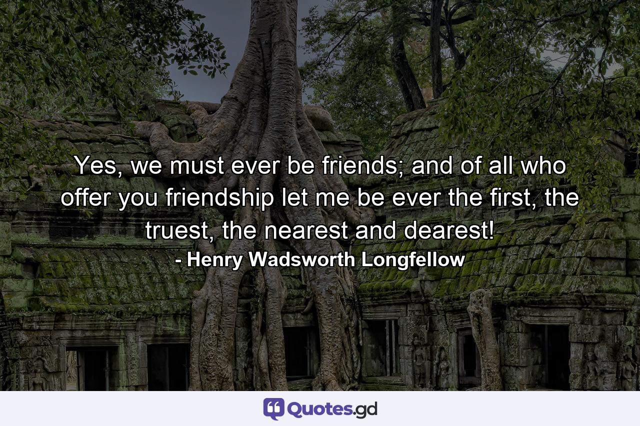 Yes, we must ever be friends; and of all who offer you friendship let me be ever the first, the truest, the nearest and dearest! - Quote by Henry Wadsworth Longfellow