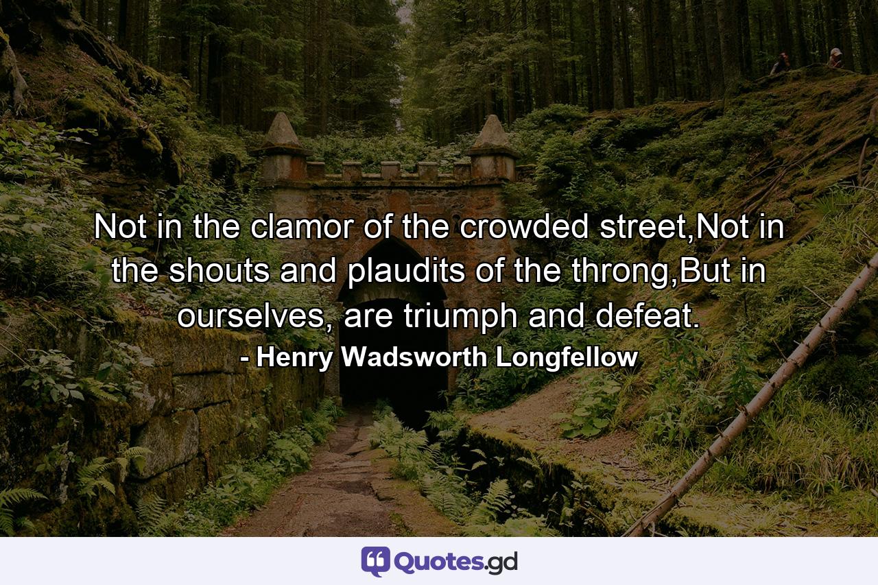 Not in the clamor of the crowded street,Not in the shouts and plaudits of the throng,But in ourselves, are triumph and defeat. - Quote by Henry Wadsworth Longfellow