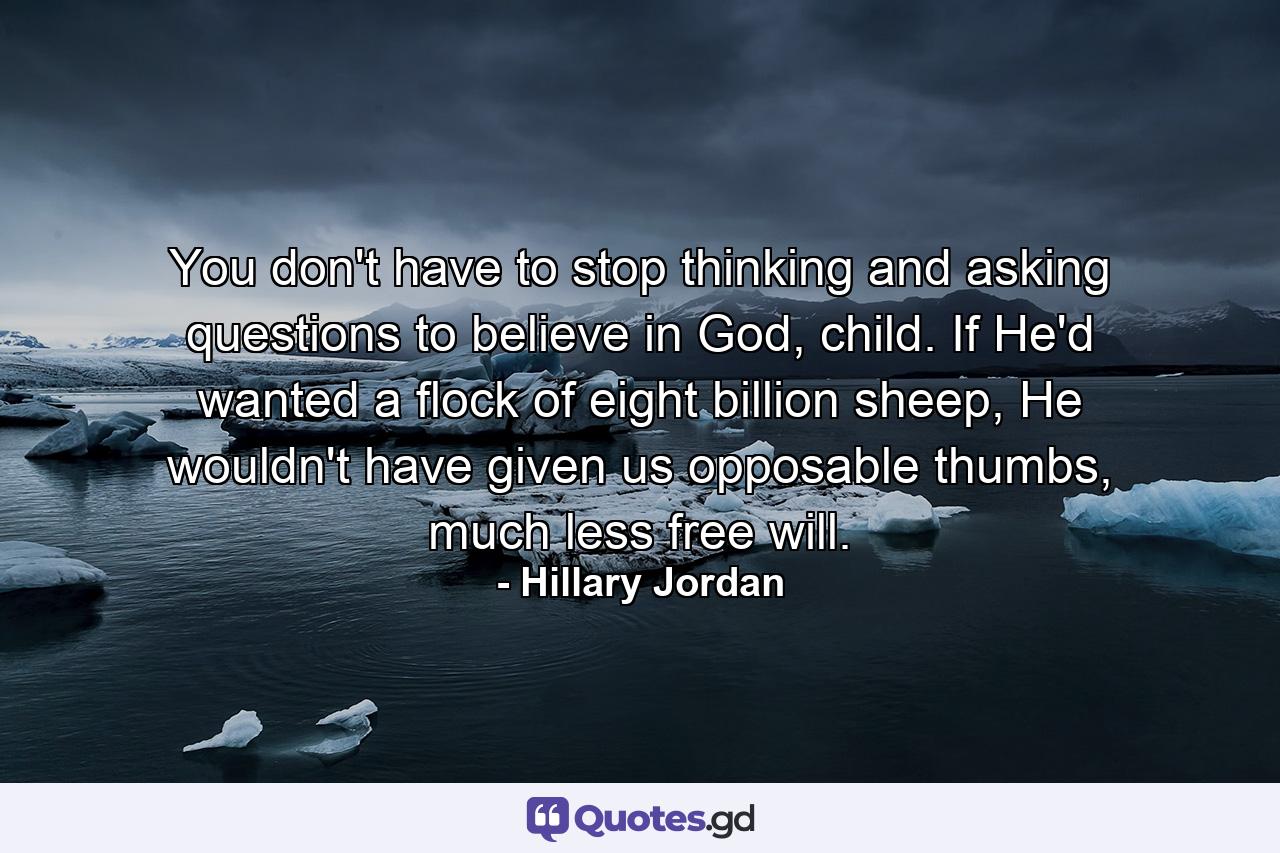 You don't have to stop thinking and asking questions to believe in God, child. If He'd wanted a flock of eight billion sheep, He wouldn't have given us opposable thumbs, much less free will. - Quote by Hillary Jordan